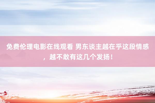 免费伦理电影在线观看 男东谈主越在乎这段情感，越不敢有这几个发扬！