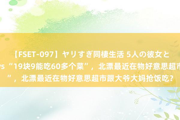 【FSET-097】ヤリすぎ同棲生活 5人の彼女と24時間セックスdays “19块9能吃60多个菜”，北漂最近在物好意思超市跟大爷大妈抢饭吃？