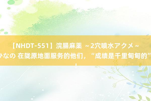 【NHDT-551】浣腸麻薬 ～2穴噴水アクメ～ ひなの 在陇原地面服务的他们，“成绩是千里甸甸的”！