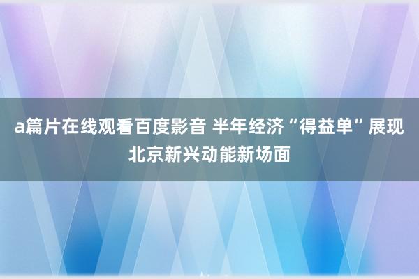 a篇片在线观看百度影音 半年经济“得益单”展现北京新兴动能新场面