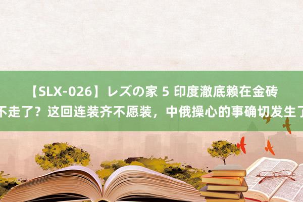 【SLX-026】レズの家 5 印度澈底赖在金砖不走了？这回连装齐不愿装，中俄操心的事确切发生了