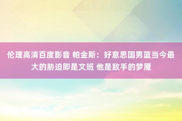 伦理高清百度影音 帕金斯：好意思国男篮当今最大的胁迫即是文班 他是敌手的梦魇