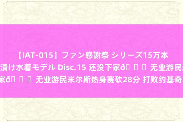 【IAT-015】ファン感謝祭 シリーズ15万本記念 これが噂の痙攣薬漬け水着モデル Disc.15 还没下家😂无业游民米尔斯热身赛砍28分 打败约基奇的塞尔维亚