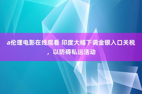 a伦理电影在线观看 印度大幅下调金银入口关税，以防碍私运活动