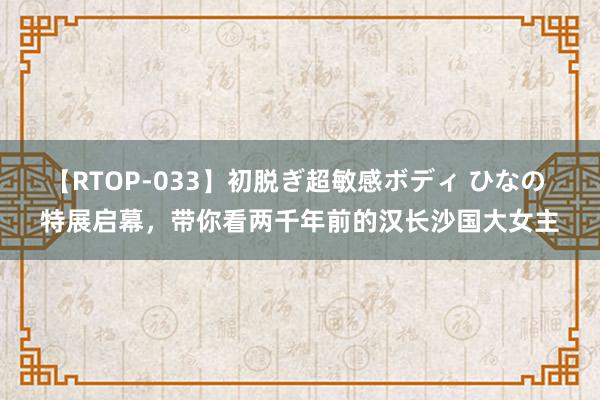 【RTOP-033】初脱ぎ超敏感ボディ ひなの 特展启幕，带你看两千年前的汉长沙国大女主