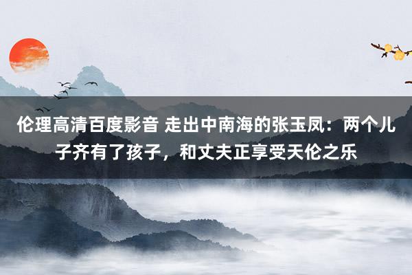 伦理高清百度影音 走出中南海的张玉凤：两个儿子齐有了孩子，和丈夫正享受天伦之乐