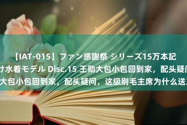 【IAT-015】ファン感謝祭 シリーズ15万本記念 これが噂の痙攣薬漬け水着モデル Disc.15 王勋大包小包回到家，配头疑问，这级别毛主席为什么送东西？