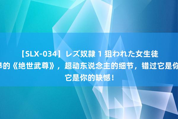 【SLX-034】レズ奴隷 1 狙われた女生徒 猛烈保举的《绝世武尊》，超动东说念主的细节，错过它是你的缺憾！