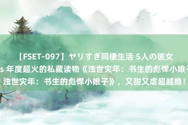 【FSET-097】ヤリすぎ同棲生活 5人の彼女と24時間セックスdays 年度超火的私藏读物《浊世灾年：书生的彪悍小娘子》，又甜又虐超越瘾！