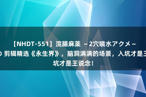 【NHDT-551】浣腸麻薬 ～2穴噴水アクメ～ ひなの 剪辑精选《永生界》，脑洞满满的场景，入坑才是王说念！