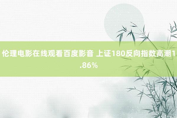 伦理电影在线观看百度影音 上证180反向指数高潮1.86%