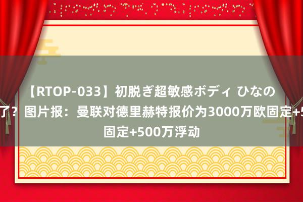 【RTOP-033】初脱ぎ超敏感ボディ ひなの 🤔低了？图片报：曼联对德里赫特报价为3000万欧固定+500万浮动