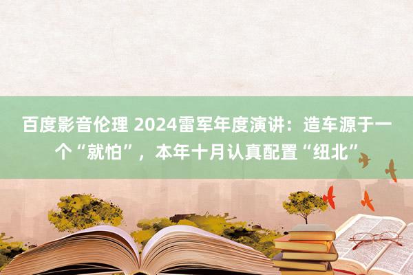 百度影音伦理 2024雷军年度演讲：造车源于一个“就怕”，本年十月认真配置“纽北”