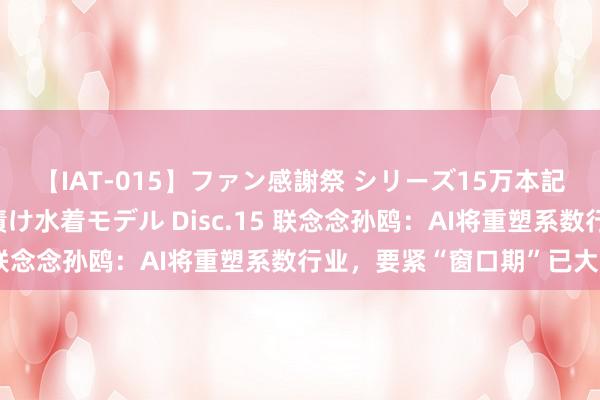 【IAT-015】ファン感謝祭 シリーズ15万本記念 これが噂の痙攣薬漬け水着モデル Disc.15 联念念孙鸥：AI将重塑系数行业，要紧“窗口期”已大开