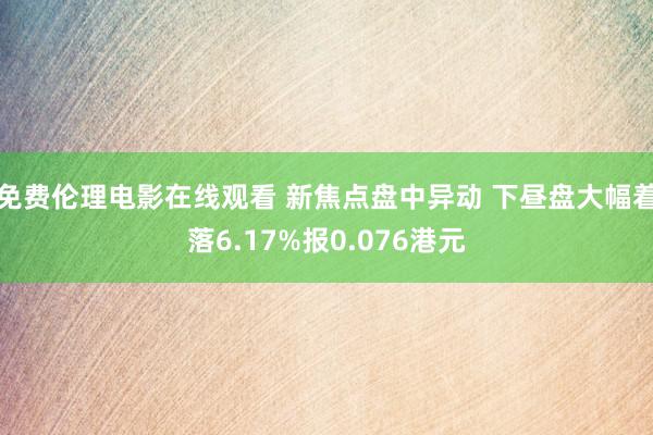 免费伦理电影在线观看 新焦点盘中异动 下昼盘大幅着落6.17%报0.076港元