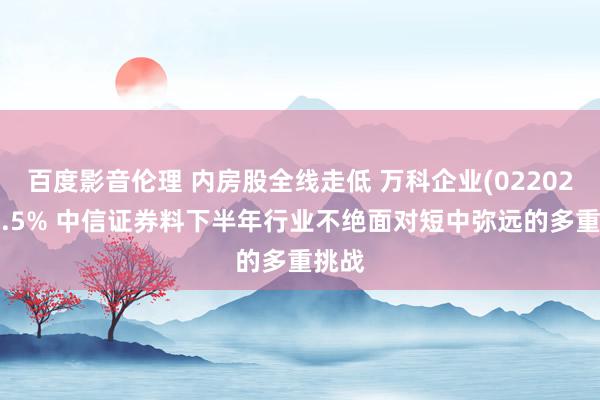 百度影音伦理 内房股全线走低 万科企业(02202)跌4.5% 中信证券料下半年行业不绝面对短中弥远的多重挑战