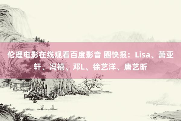 伦理电影在线观看百度影音 圈快报：Lisa、萧亚轩、冯禧、邓L、徐艺洋、唐艺昕