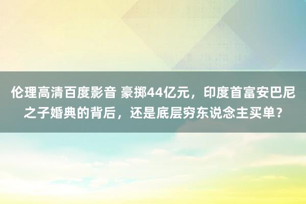 伦理高清百度影音 豪掷44亿元，印度首富安巴尼之子婚典的背后，还是底层穷东说念主买单？