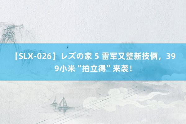 【SLX-026】レズの家 5 雷军又整新技俩，399小米“拍立得”来袭！