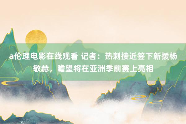 a伦理电影在线观看 记者：热刺接近签下新援杨敏赫，瞻望将在亚洲季前赛上亮相