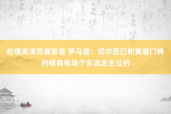 伦理高清百度影音 罗马诺：切尔西已和黄潜门将约根森收场个东说念主公约