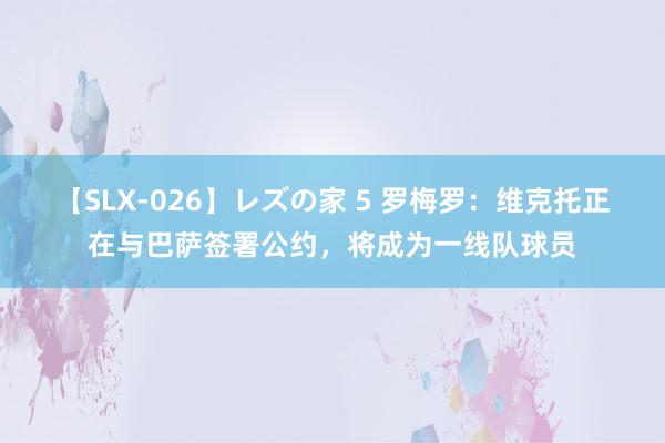 【SLX-026】レズの家 5 罗梅罗：维克托正在与巴萨签署公约，将成为一线队球员