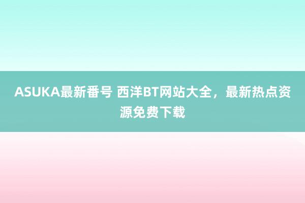 ASUKA最新番号 西洋BT网站大全，最新热点资源免费下载