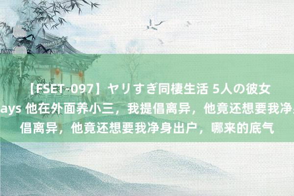 【FSET-097】ヤリすぎ同棲生活 5人の彼女と24時間セックスdays 他在外面养小三，我提倡离异，他竟还想要我净身出户，哪来的底气