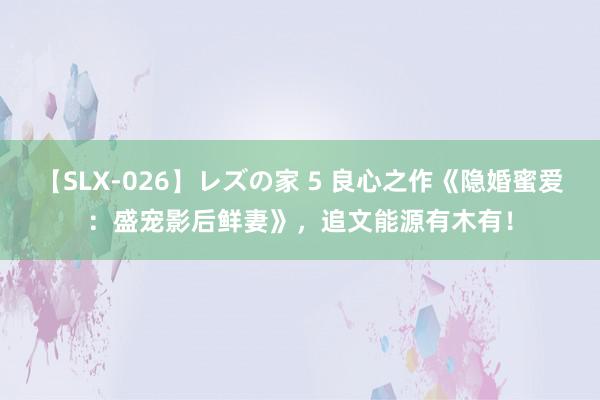 【SLX-026】レズの家 5 良心之作《隐婚蜜爱：盛宠影后鲜妻》，追文能源有木有！