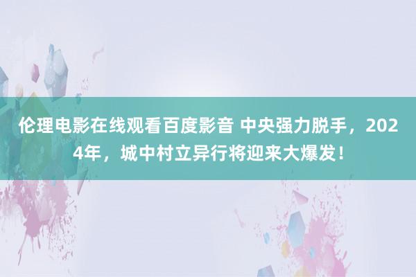 伦理电影在线观看百度影音 中央强力脱手，2024年，城中村立异行将迎来大爆发！