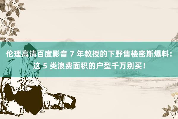 伦理高清百度影音 7 年教授的下野售楼密斯爆料：这 5 类浪费面积的户型千万别买！