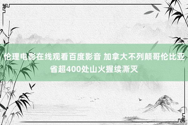 伦理电影在线观看百度影音 加拿大不列颠哥伦比亚省超400处山火握续澌灭