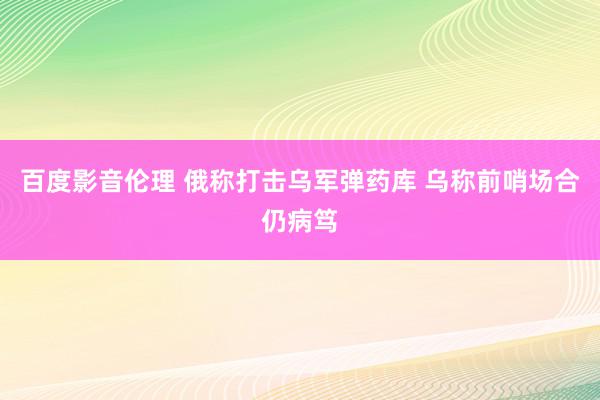 百度影音伦理 俄称打击乌军弹药库 乌称前哨场合仍病笃