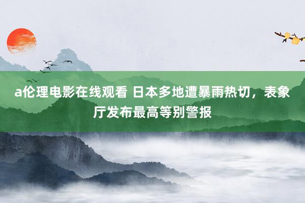 a伦理电影在线观看 日本多地遭暴雨热切，表象厅发布最高等别警报