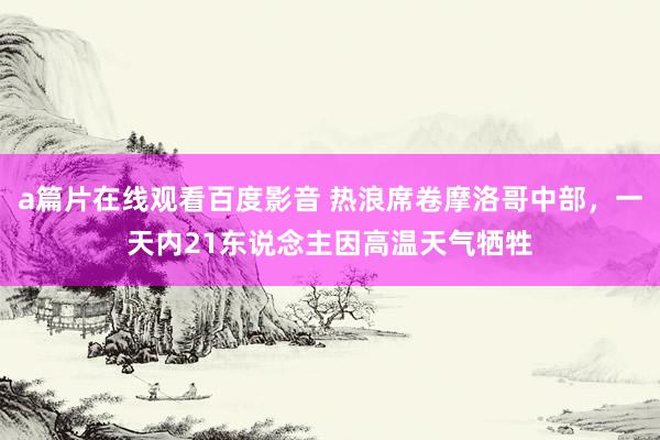 a篇片在线观看百度影音 热浪席卷摩洛哥中部，一天内21东说念主因高温天气牺牲