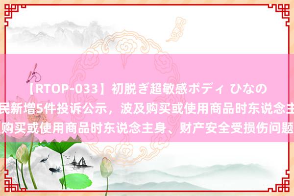 【RTOP-033】初脱ぎ超敏感ボディ ひなの 【12315投诉公示】老庶民新增5件投诉公示，波及购买或使用商品时东说念主身、财产安全受损伤问题等