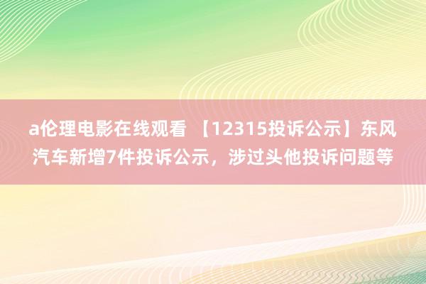 a伦理电影在线观看 【12315投诉公示】东风汽车新增7件投诉公示，涉过头他投诉问题等