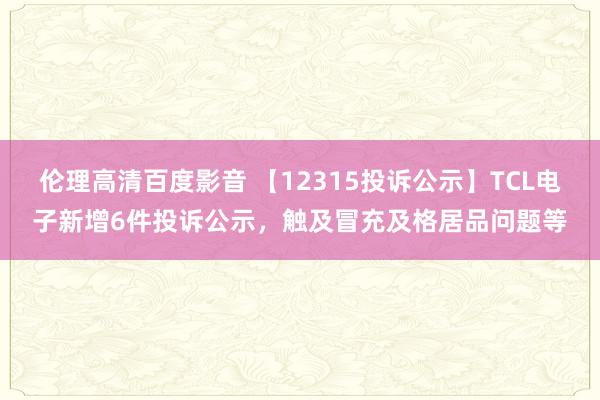 伦理高清百度影音 【12315投诉公示】TCL电子新增6件投诉公示，触及冒充及格居品问题等