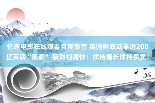 伦理电影在线观看百度影音 英国财政或靠近200亿英镑“黑洞” 新财相痛快：撑持增长撑持买卖！