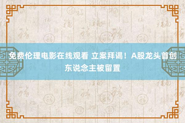 免费伦理电影在线观看 立案拜谒！A股龙头首创东说念主被留置