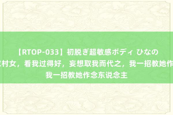 【RTOP-033】初脱ぎ超敏感ボディ ひなの 我救下的农村女，看我过得好，妄想取我而代之，我一招教她作念东说念主