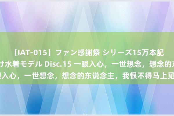 【IAT-015】ファン感謝祭 シリーズ15万本記念 これが噂の痙攣薬漬け水着モデル Disc.15 一眼入心，一世想念，想念的东说念主，我恨不得马上见到你