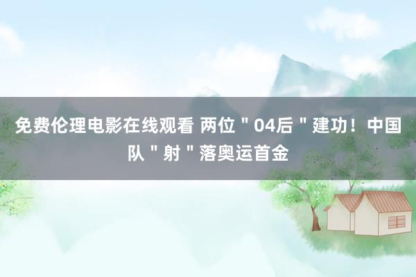 免费伦理电影在线观看 两位＂04后＂建功！中国队＂射＂落奥运首金