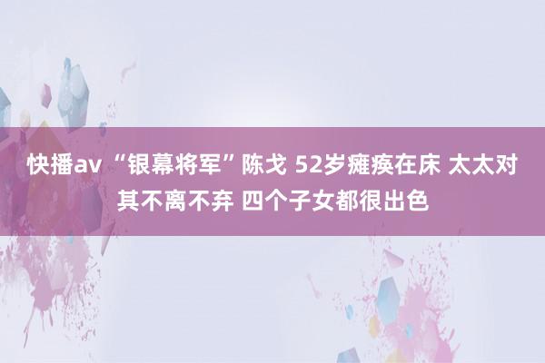 快播av “银幕将军”陈戈 52岁瘫痪在床 太太对其不离不弃 四个子女都很出色