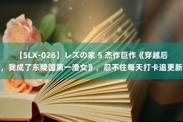 【SLX-026】レズの家 5 杰作巨作《穿越后，我成了东陵国第一渣女》，忍不住每天打卡追更新