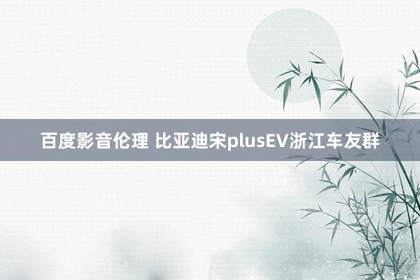 百度影音伦理 比亚迪宋plusEV浙江车友群