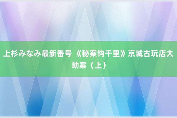 上杉みなみ最新番号 《秘案钩千里》京城古玩店大劫案（上）