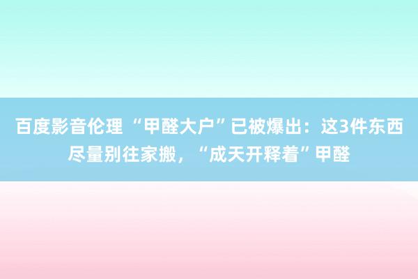 百度影音伦理 “甲醛大户”已被爆出：这3件东西尽量别往家搬，“成天开释着”甲醛