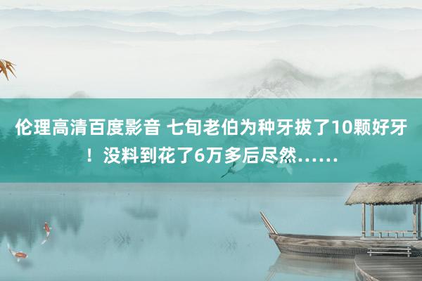 伦理高清百度影音 七旬老伯为种牙拔了10颗好牙！没料到花了6万多后尽然……