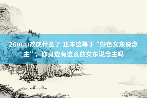 26uuu改成什么了 正本这等于“好色女东说念主”，你身边有这么的女东说念主吗